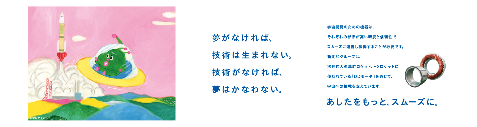 そ夢がなければ、技術は生まれない。
技術がなければ、夢はかなわない。
 
宇宙開発のための機器は、
それぞれの部品が高い精度と信頼性で
スムーズに連携し稼働することが必要です。
新明和グループは、
次世代大型基幹ロケット、H3ロケットに
使われている「DDモータ」を通じて、
宇宙への挑戦を支えています。
あしたをもっと、スムーズに。