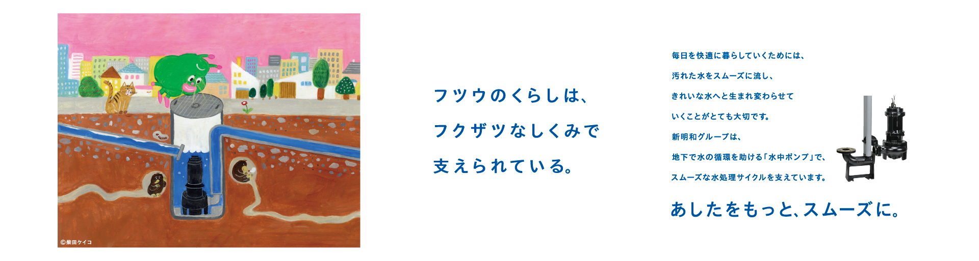 フツウのくらしは、
フクザツなしくみで支えられている。
 
毎日を快適に暮らしていくためには、
汚れた水をスムーズに流し、きれいな水へと
生まれ変わらせていくことがとても大切です。
新明和グループは、
地下で水の循環を助ける「水中ポンプ」で、
スムーズな水処理サイクルを支えています。
あしたをもっと、スムーズに。
