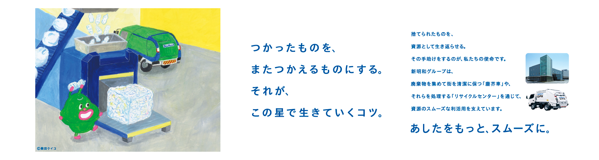 つかったものを、またつかえるものにする。
それが、この星で生きていくコツ。
 
捨てられたものを、資源として生き返らせる。
その手助けをするのが、私たちの使命です。
新明和グループは、
廃棄物を集めて街を清潔に保つ「塵芥車」や、
それらを処理する「リサイクルセンター」を通じて、
資源のスムーズな利活用を支えています。
あしたをもっと、スムーズに。
