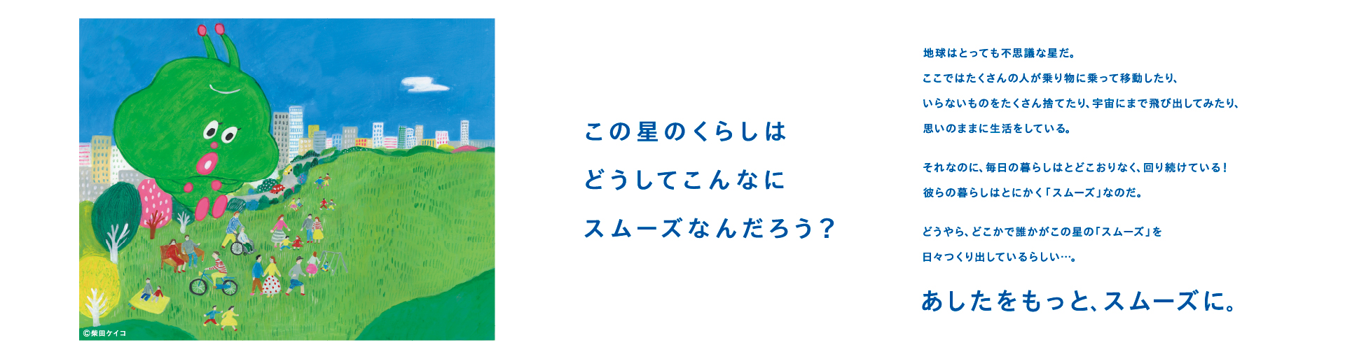 この星のくらしは
どうしてこんなにスムーズなんだろう?
 
地球はとっても不思議な星だ。
ここではたくさんの人が
乗り物に乗って移動したり、
いらないものをたくさん捨てたり、
宇宙にまで飛び出してみたり、
思いのままに生活をしている。
それなのに、毎日の暮らしは
とどこおりなく、回り続けている!
彼らの暮らしはとにかく「スムーズ」なのだ。
どうやら、どこかで誰かが
この星の「スムーズ」を
日々つくり出しているらしい・・・。
あしたをもっと、スムーズに。
