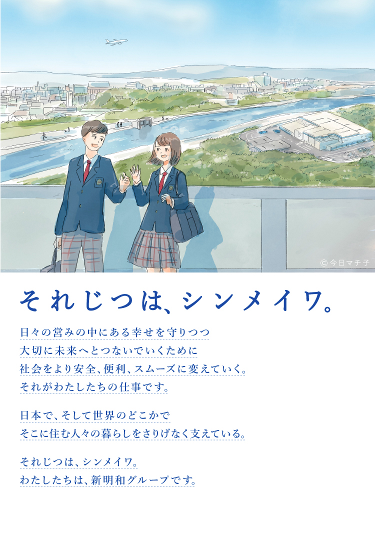 それじつは、シンメイワ。 日々の営みの中にある幸せを守りつつ大切に未来へとつないでいくために社会をより安全、便利、スムーズに変えていく。それがわたしたちの仕事です。 日本で、そして世界のどこかでそこに住む人々の暮らしをさりげなく支えている。 それじつは、シンメイワ。わたしたちは、新明和グループです。