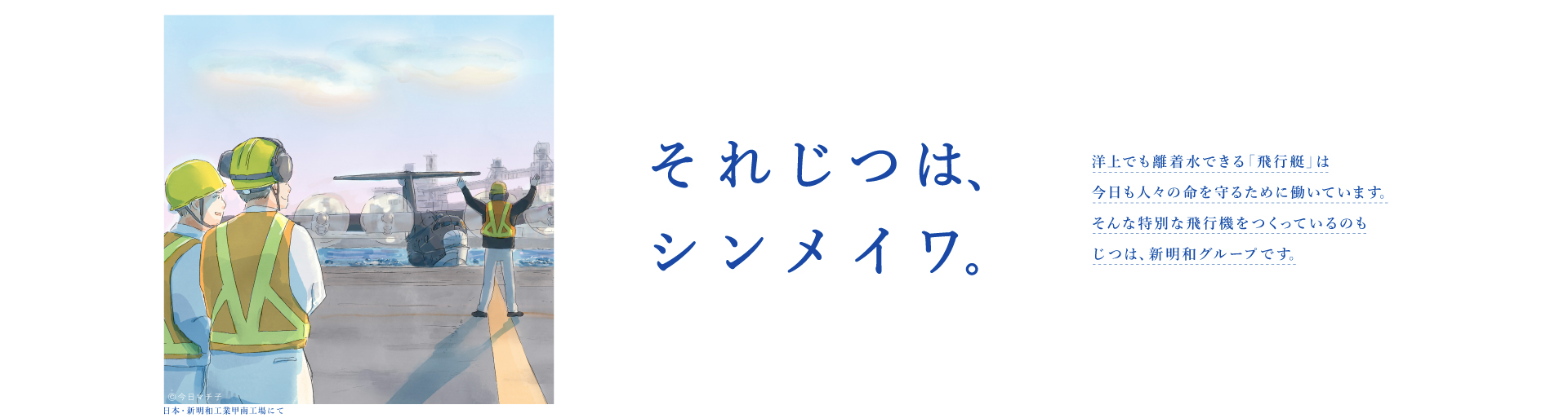 それじつは、シンメイワ。 洋上でも離着水できる「飛行艇」は今日も人々の命を守るために働いています。そんな特別な飛行機をつくっているのもじつは、新明和グループです。