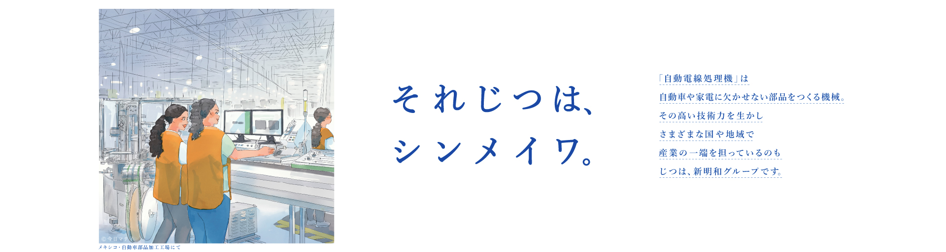 それじつは、シンメイワ。 「自動電線処理機」は自動車や家電に欠かせない部品をつくる機械。その高い技術力を生かしさまざまな国や地域で産業の一端を担っているのもじつは、新明和グループです。