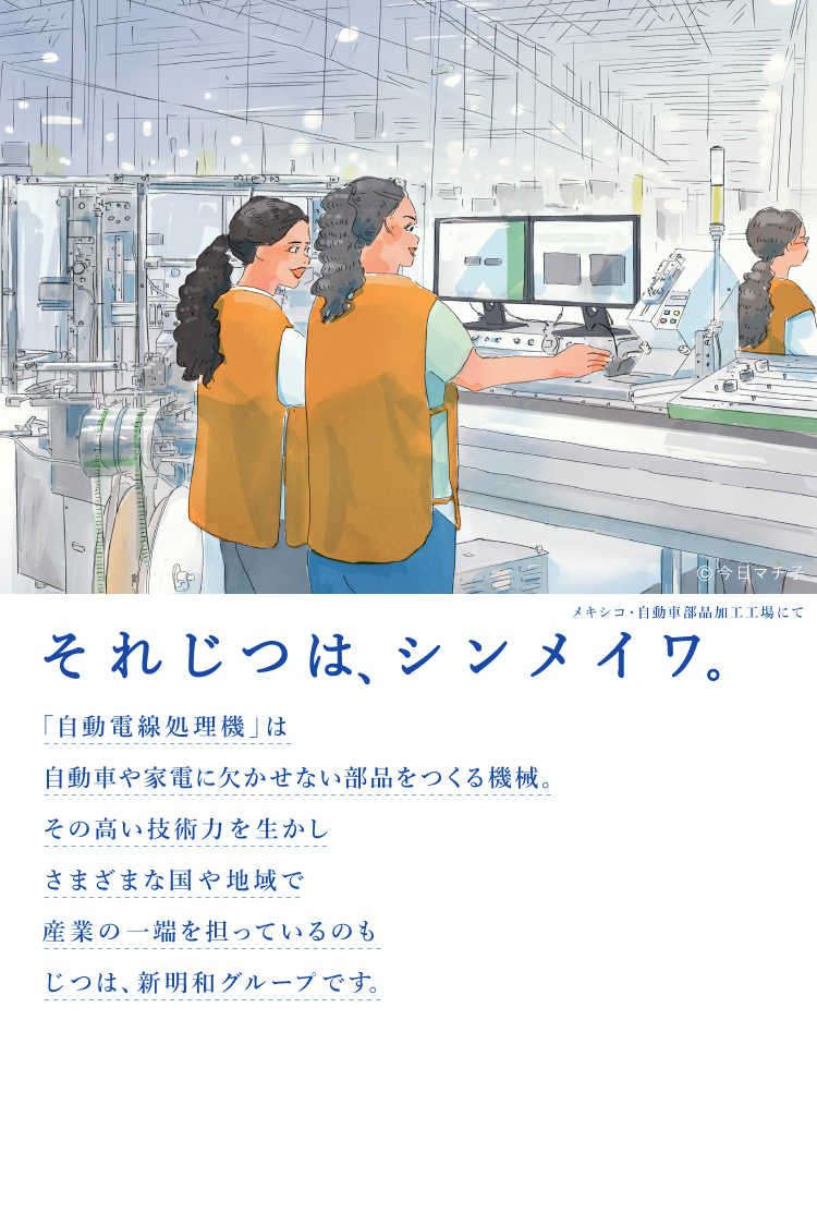 それじつは、シンメイワ。 「自動電線処理機」は自動車や家電に欠かせない部品をつくる機械。その高い技術力を生かしさまざまな国や地域で産業の一端を担っているのもじつは、新明和グループです。