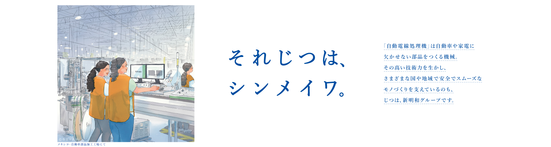 それじつは、シンメイワ。 「自動電線処理機」は自動車や家電に欠かせない部品をつくる機械。その高い技術力を生かしさまざまな国や地域で安全でスムーズなモノづくりを支えているのも、じつは、新明和グループです。