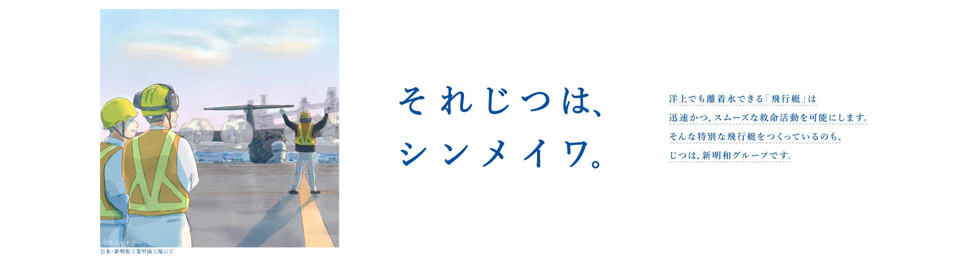 それじつは、シンメイワ。洋上でも離着水できる「飛行艇」は迅速かつ、スムーズな救命活動を可能にします。そんな特別な飛行機をつくっているのも じつは、新明和グループです。