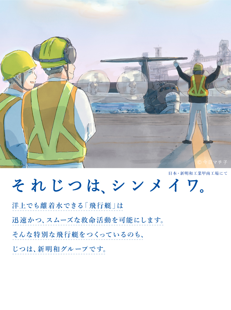 それじつは、シンメイワ。 洋上でも離着水できる「飛行艇」は迅速かつ、スムーズな救命活動を可能にします。そんな特別な飛行機をつくっているのも じつは、新明和グループです。