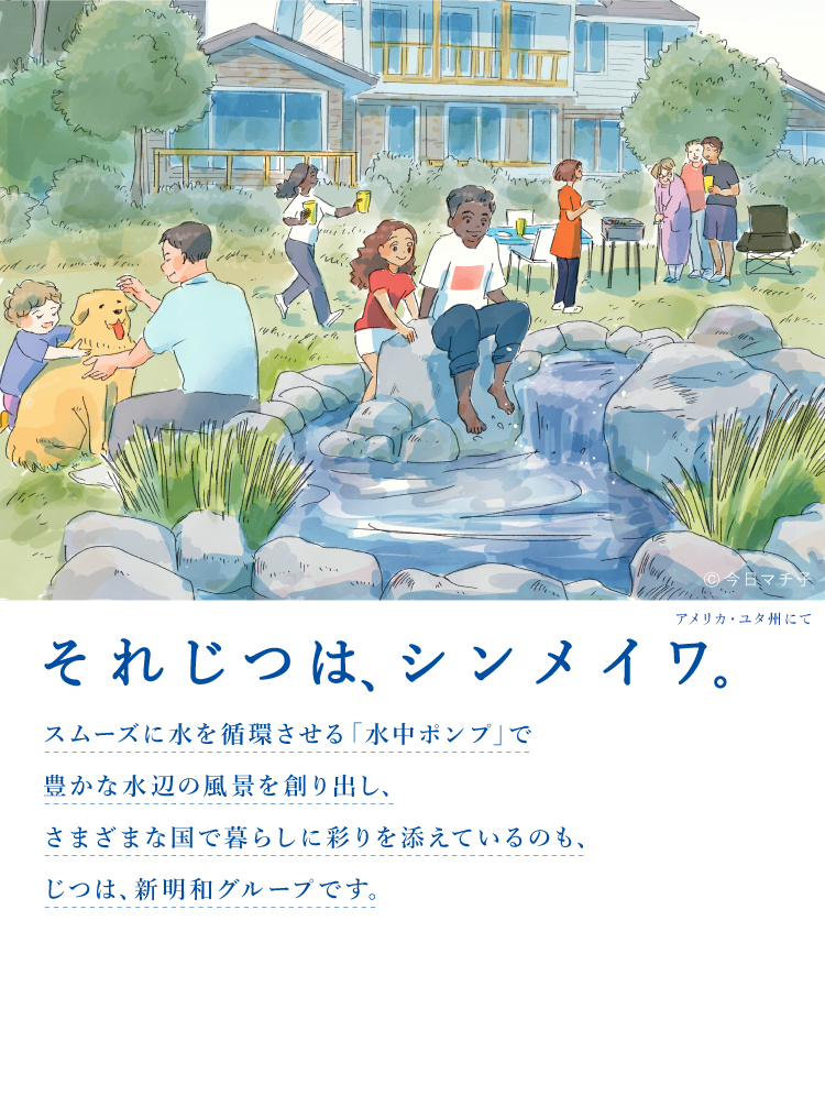 それじつは、シンメイワ。  スムーズに水を循環させる「水中ポンプ」で豊かな水辺の風景を創り出しさまざまな国で暮らしに彩りを添えているのもじつは、新明和グループです。