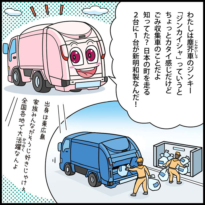 わたしは塵芥車のジンキー。「ジンカイシャ」っていうと、ちょっとカタイ感じだけど 、ごみ収集車のことだよ。知ってた？日本の町を走る、２台に１台が新明和製なんだ！出身は東広島。家族はみんながそうじ好きじゃけぇ。全国各地で大活躍なんよ。