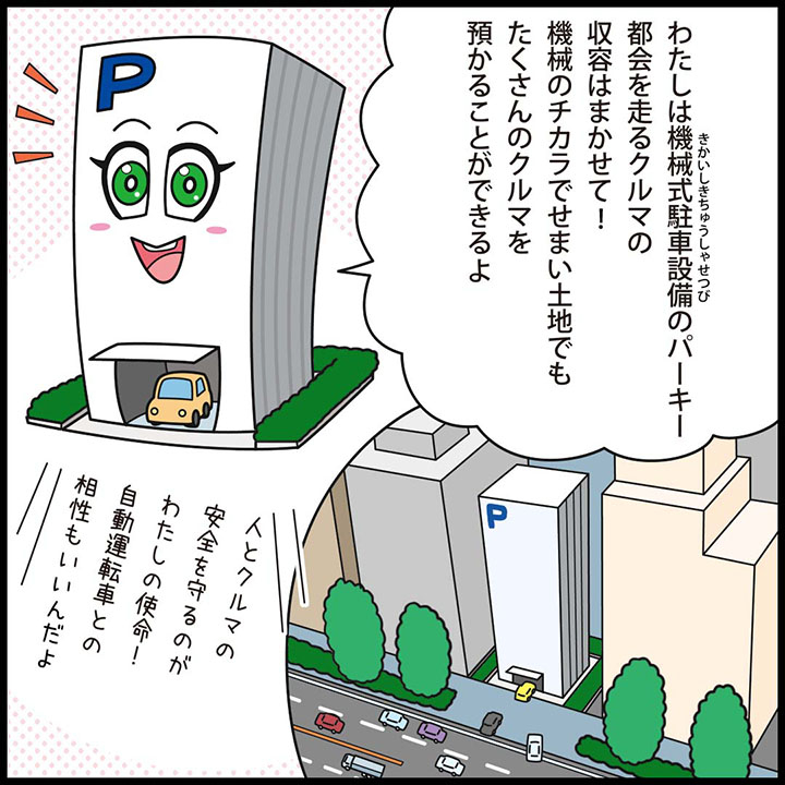 わたしは機械式駐車設備のパーキー。都会を走るクルマの収容はまかせて！機械のチカラで、せまい土地でもたくさんのクルマを預かることができるよ。 人とクルマの安全を守るのがわたしの使命！自動運転車との相性もいいんだよ。