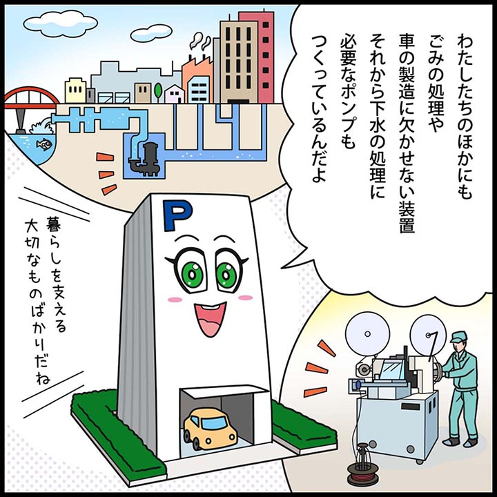 パーキー：わたしたちのほかにも、ごみの処理や、車の製造に欠かせない装置。それから、下水の処理に必要なポンプもつくっているんだよ。 暮らしを支える大切なものばかりだね。