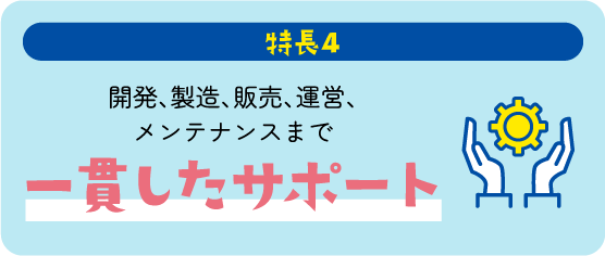 特長4 開発、製造、販売、運営、メンテナンスまで一貫したサポート