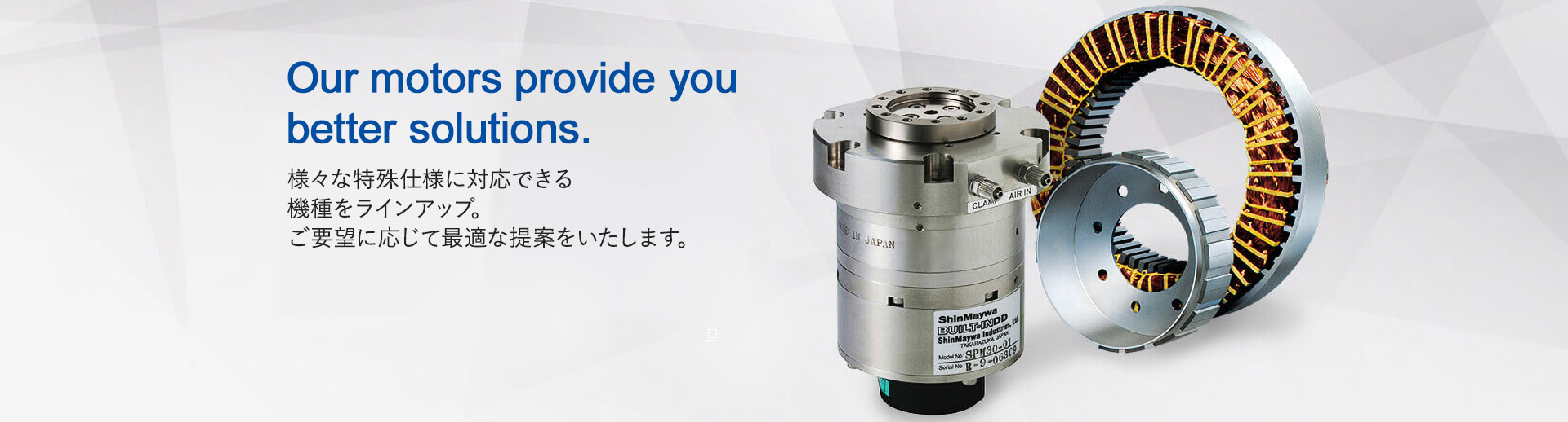 Our motors provide you better solutions.　様々な特殊仕様に対応できる機種をラインアップ。ご要望に応じて最適な提案をいたします。