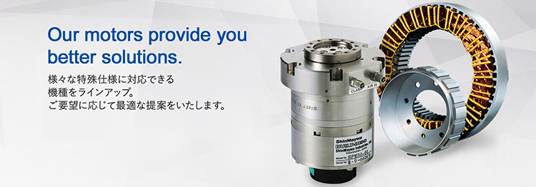 Our motors provide you better solutions.　様々な特殊仕様に対応できる機種をラインアップ。ご要望に応じて最適な提案をいたします。