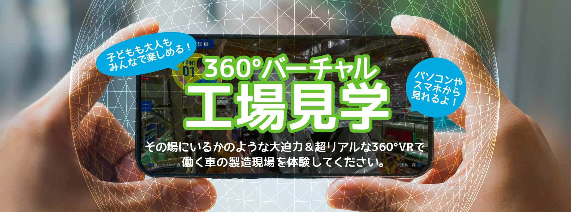 子どもも大人もみんなで楽しめる！ パソコンやスマホから見れるよ！ 360°バーチャル工場見学 その場にいるかのような大迫力＆超リアルな360°VRで働く車の製造現場を体験してください。