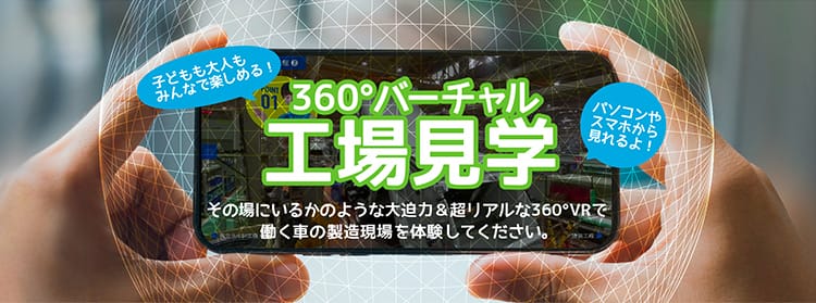 子どもも大人もみんなで楽しめる！ パソコンやスマホから見れるよ！ 360°バーチャル工場見学 その場にいるかのような大迫力＆超リアルな360°VRで働く車の製造現場を体験してください。