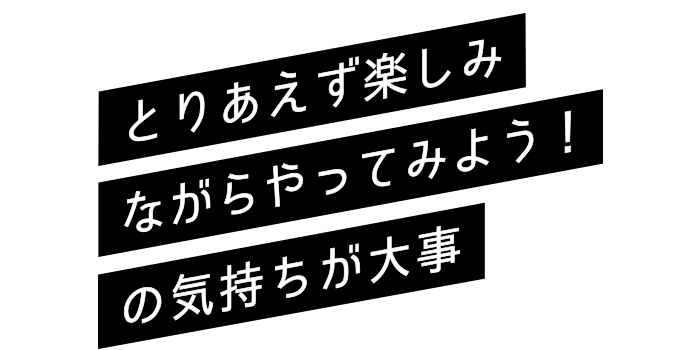 とりあえず楽しみながらやってみよう！の気持ちが大事