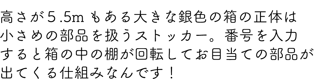 高さが５.5mもある大きな銀色の箱の正体は小さめの部品を扱うストッカー。番号を入力すると箱の中の棚が回転してお目当ての部品が出てくる仕組みなんです！
