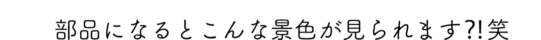 部品になるとこんな景色が見られます⁈笑