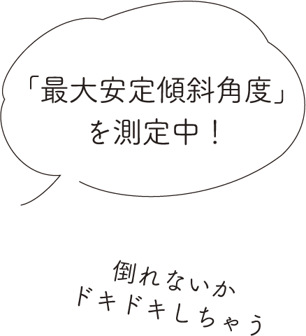 「最大安定傾斜角度」を測定中！倒れないかドキドキしちゃう