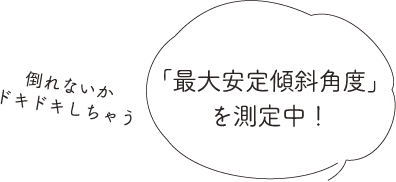 「最大安定傾斜角度」を測定中！倒れないかドキドキしちゃう