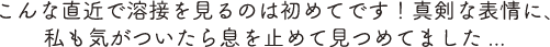 こんな直近で溶接を見るのは初めてです！真剣な表情に、私も気がついたら息を止めて見つめてました...