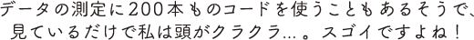 データの測定に200本ものコードを使うこともあるそうで、見ているだけで私は頭がクラクラ... 。スゴイですよね！