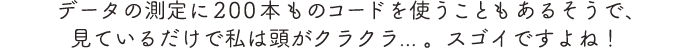 データの測定に200本ものコードを使うこともあるそうで、見ているだけで私は頭がクラクラ... 。スゴイですよね！